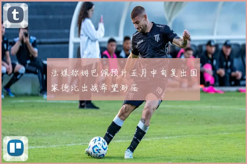 法媒称姆巴佩预计五月中旬复出国家德比出战希望渺茫