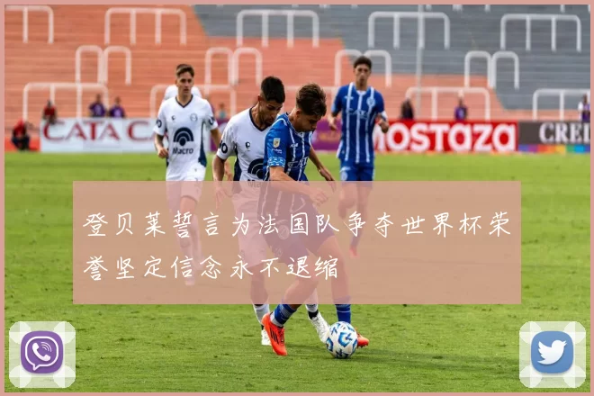 登贝莱誓言为法国队争夺世界杯荣誉坚定信念永不退缩