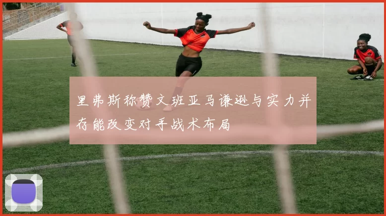 里弗斯称赞文班亚马谦逊与实力并存能改变对手战术布局
