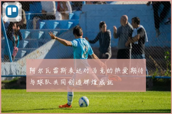 阿尔瓦雷斯表达对马竞的热爱期待与球队共同创造辉煌成就