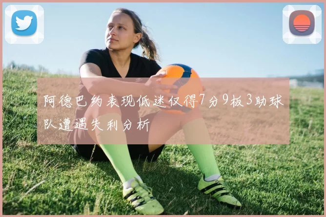 阿德巴约表现低迷仅得7分9板3助球队遭遇失利分析