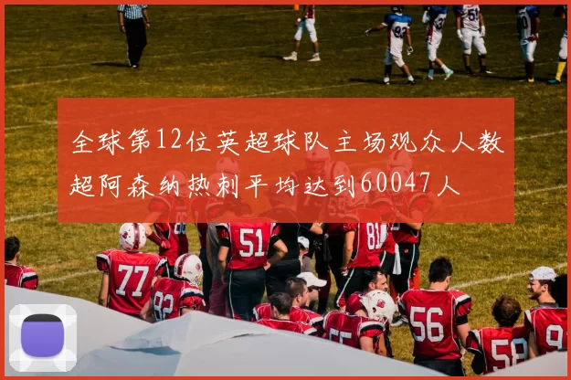 全球第12位英超球队主场观众人数超阿森纳热刺平均达到60047人