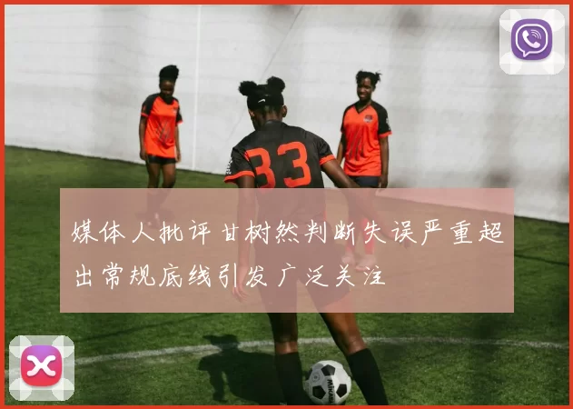 媒体人批评甘树然判断失误严重超出常规底线引发广泛关注