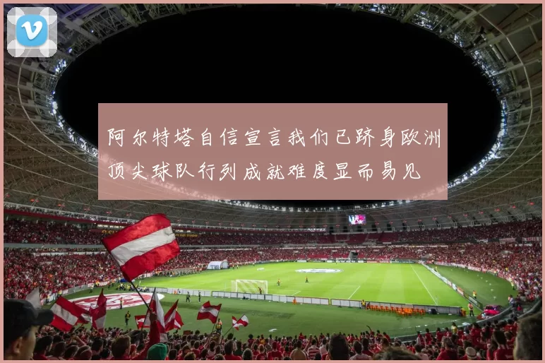 阿尔特塔自信宣言我们已跻身欧洲顶尖球队行列成就难度显而易见
