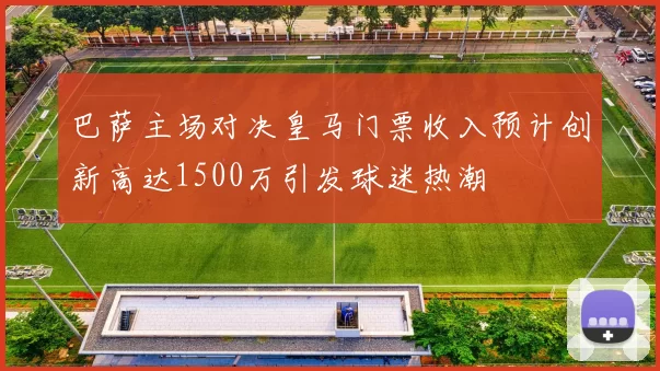 巴萨主场对决皇马门票收入预计创新高达1500万引发球迷热潮