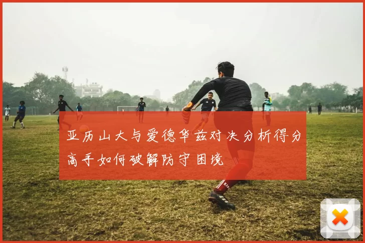 亚历山大与爱德华兹对决分析得分高手如何破解防守困境