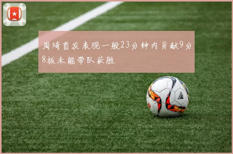 周琦首发表现一般23分钟内贡献9分8板未能带队获胜