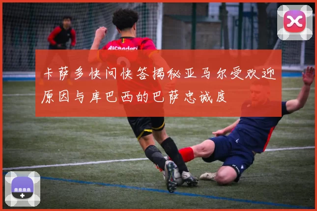 卡萨多快问快答揭秘亚马尔受欢迎原因与库巴西的巴萨忠诚度
