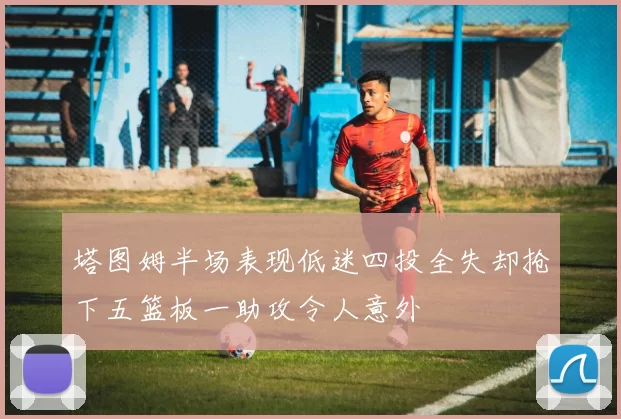 塔图姆半场表现低迷四投全失却抢下五篮板一助攻令人意外