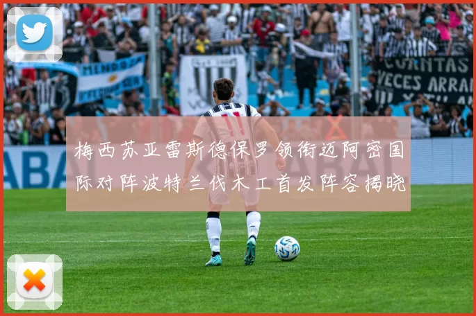 梅西苏亚雷斯德保罗领衔迈阿密国际对阵波特兰伐木工首发阵容揭晓
