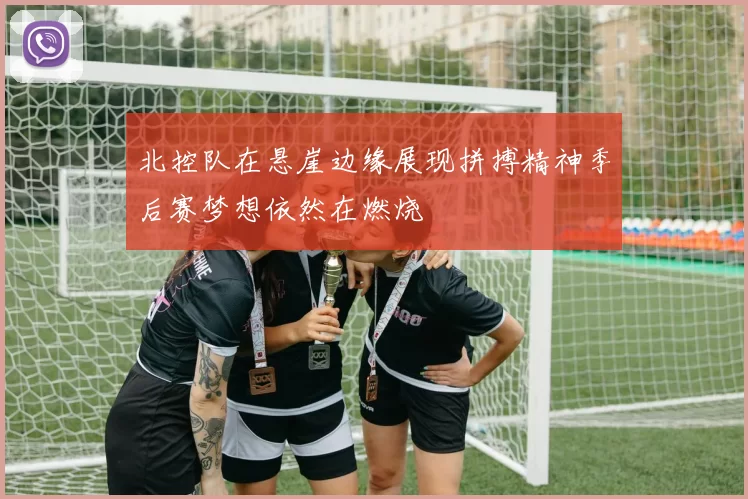 北控队在悬崖边缘展现拼搏精神季后赛梦想依然在燃烧
