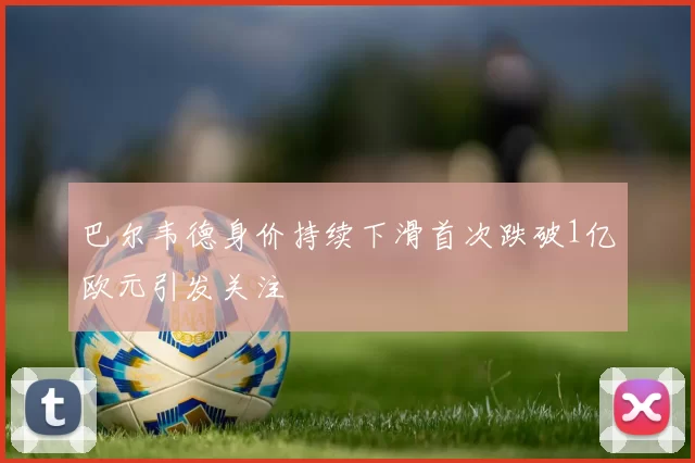 巴尔韦德身价持续下滑首次跌破1亿欧元引发关注