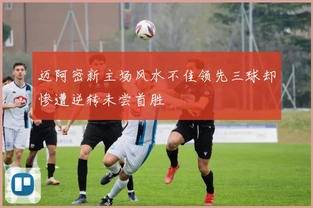 迈阿密新主场风水不佳领先三球却惨遭逆转未尝首胜