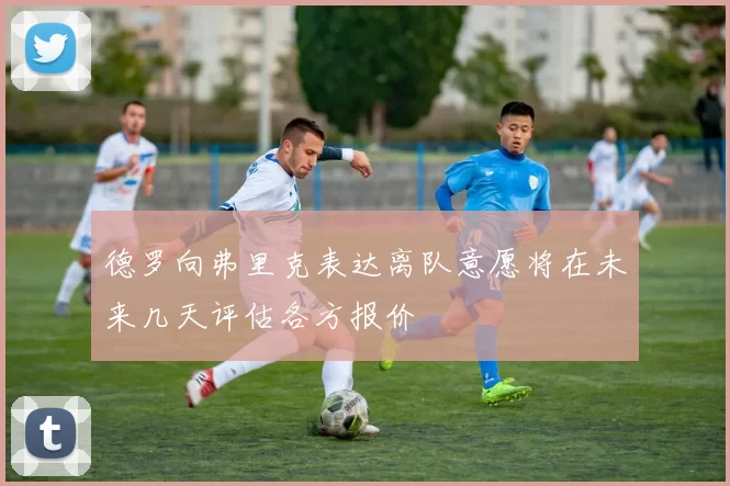 德罗向弗里克表达离队意愿将在未来几天评估各方报价