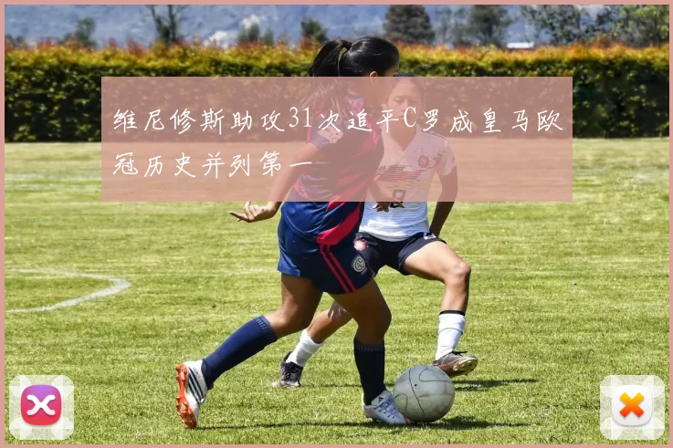 维尼修斯助攻31次追平C罗成皇马欧冠历史并列第一