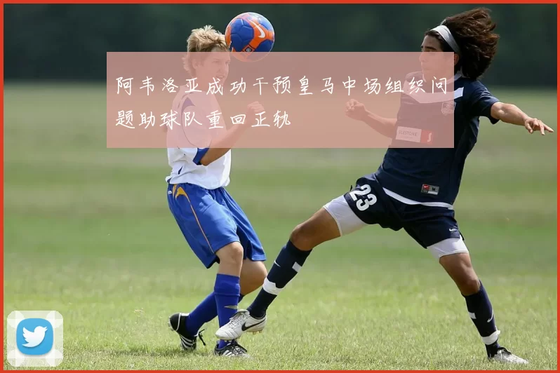 阿韦洛亚成功干预皇马中场组织问题助球队重回正轨