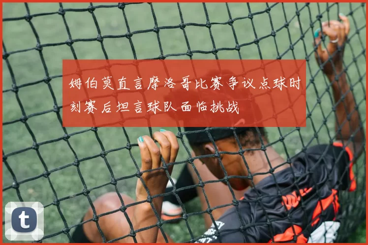 姆伯莫直言摩洛哥比赛争议点球时刻赛后坦言球队面临挑战