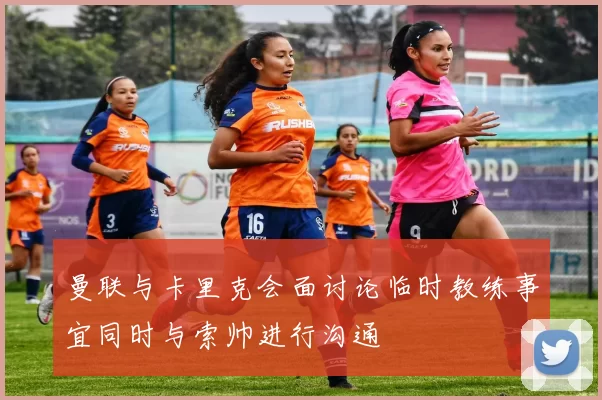 曼联与卡里克会面讨论临时教练事宜同时与索帅进行沟通